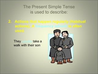 The Present Simple Tense
is used to describe:
2. Actions that happen regularly (Habitual
actions). A frequency adverb is often
used.
They usually take a
walk with their son

 
