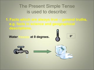 The Present Simple Tense
is used to describe:
1. Facts which are always true – general truths,
e.g. facts in science and geographical
descriptions.
Water freezes at 0 degrees.

0º

 