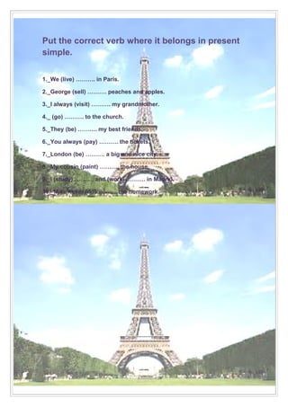 Put the correct verb where it belongs in present
simple.
1._We (live) ………. in Paris.
2._George (sell) ………. peaches and apples.
3._I always (visit) ………. my grandmother.
4._ (go) ………. to the church.
5._They (be) ………. my best friends.
6._You always (pay) ………. the tickets.
7._London (be) ………. a big and nice city.
8._My cousin (paint) ………. the house.
9._I (study) ………. and (work) ………. in Madrid.
10._Mike never (do) ………. the homework.

 