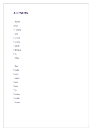 ANSWERS :
1)travel
2)run.
3) cleans
4)are
5)works
6)walks
7)study
8)breaks
9)is
10)has

1)live
2)sells
3)visit
4)goes.
5)are
6)pay
7)is
8)paints
9)study
10)does

 
