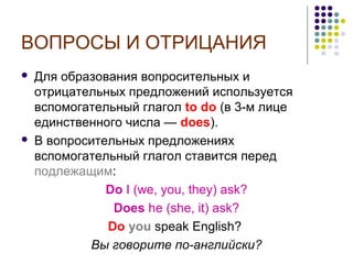 ВОПРОСЫ И ОТРИЦАНИЯ




Для образования вопросительных и
отрицательных предложений используется
вспомогательный глагол to do (в 3-м лице
единственного числа — does).
В вопросительных предложениях
вспомогательный глагол ставится перед
подлежащим:
Do I (we, you, they) ask?
Does he (she, it) ask?
Do you speak English?
Вы говорите по-английски?

 