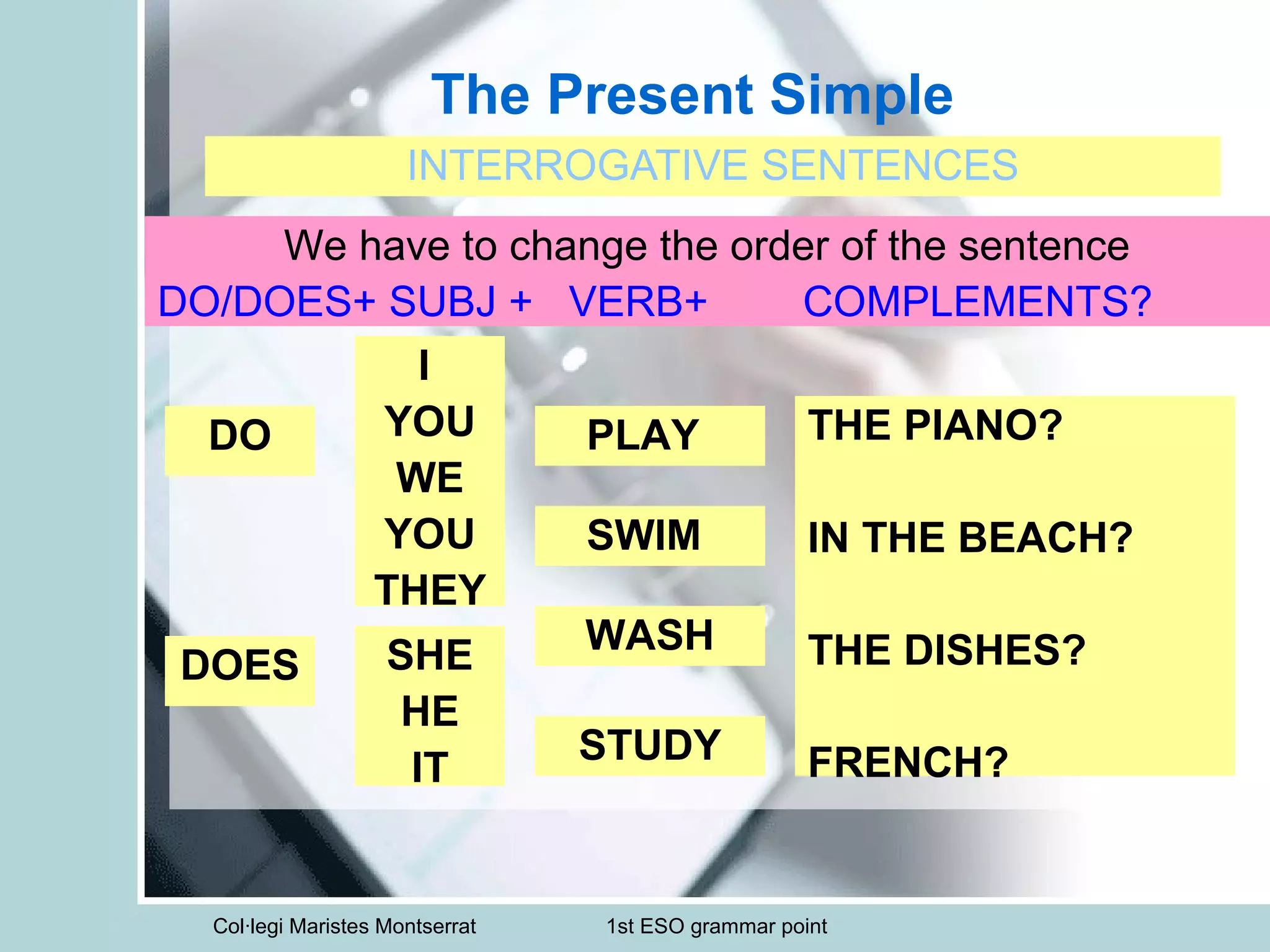 Col·legi Maristes Montserrat 1st ESO grammar point
The Present Simple
INTERROGATIVE SENTENCES
We have to change the order of the sentence
DO/DOES+ SUBJ + VERB+ COMPLEMENTS?
DO THE PIANO?
IN THE BEACH?
THE DISHES?
FRENCH?
DOES
I
YOU
WE
YOU
THEY
PLAY
SWIM
WASH
STUDY
SHE
HE
IT
 
