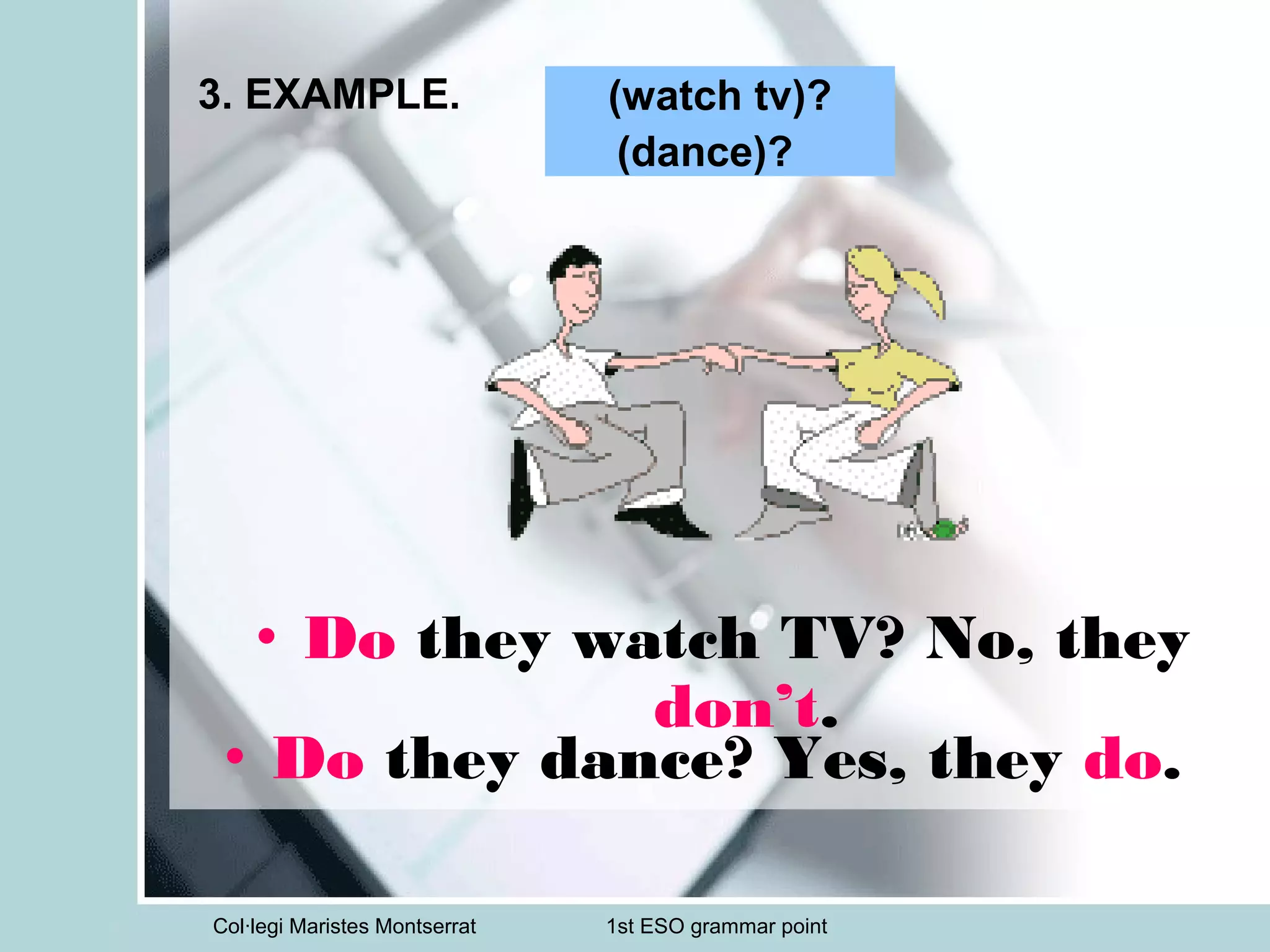 Col·legi Maristes Montserrat 1st ESO grammar point
3. EXAMPLE.
• Do they dance? Yes, they do.
(watch tv)?
(dance)?
• Do they watch TV? No, they
don’t.
 