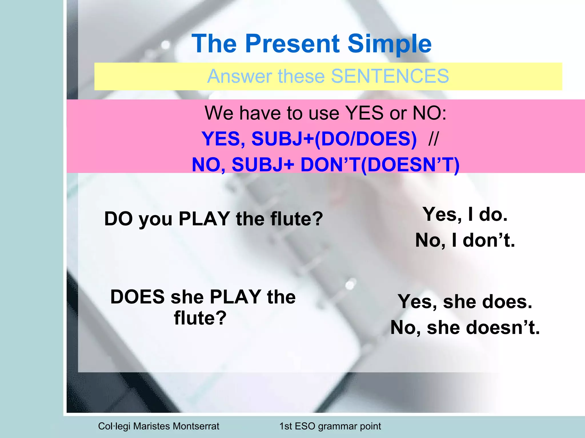 Col·legi Maristes Montserrat 1st ESO grammar point
The Present Simple
Answer these SENTENCES
We have to use YES or NO:
YES, SUBJ+(DO/DOES) //
NO, SUBJ+ DON’T(DOESN’T)
DO you PLAY the flute? Yes, I do.
No, I don’t.
DOES she PLAY the
flute?
Yes, she does.
No, she doesn’t.
 