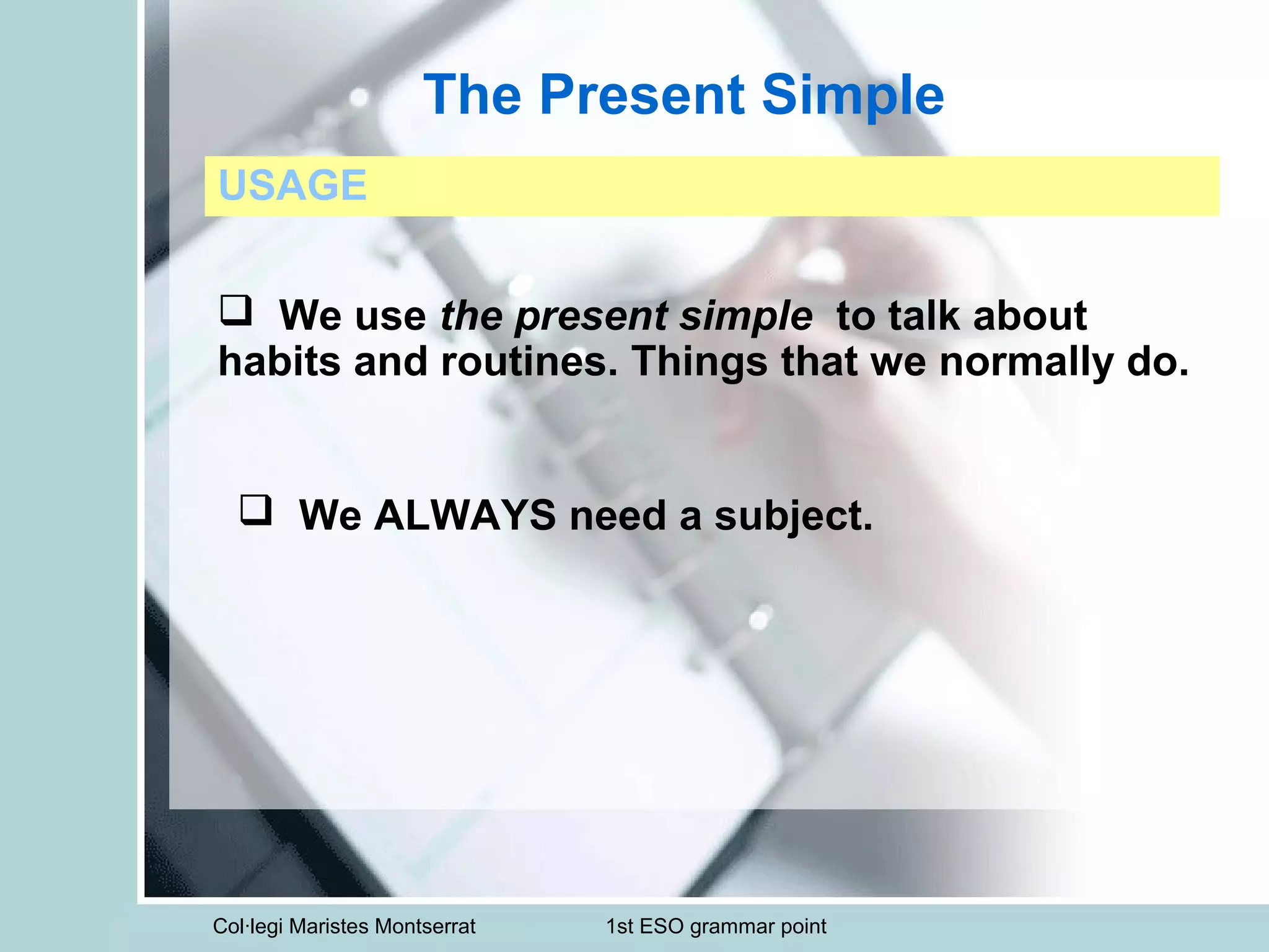 Col·legi Maristes Montserrat 1st ESO grammar point
The Present Simple
USAGE
 We use the present simple to talk about
habits and routines. Things that we normally do.
 We ALWAYS need a subject.
 