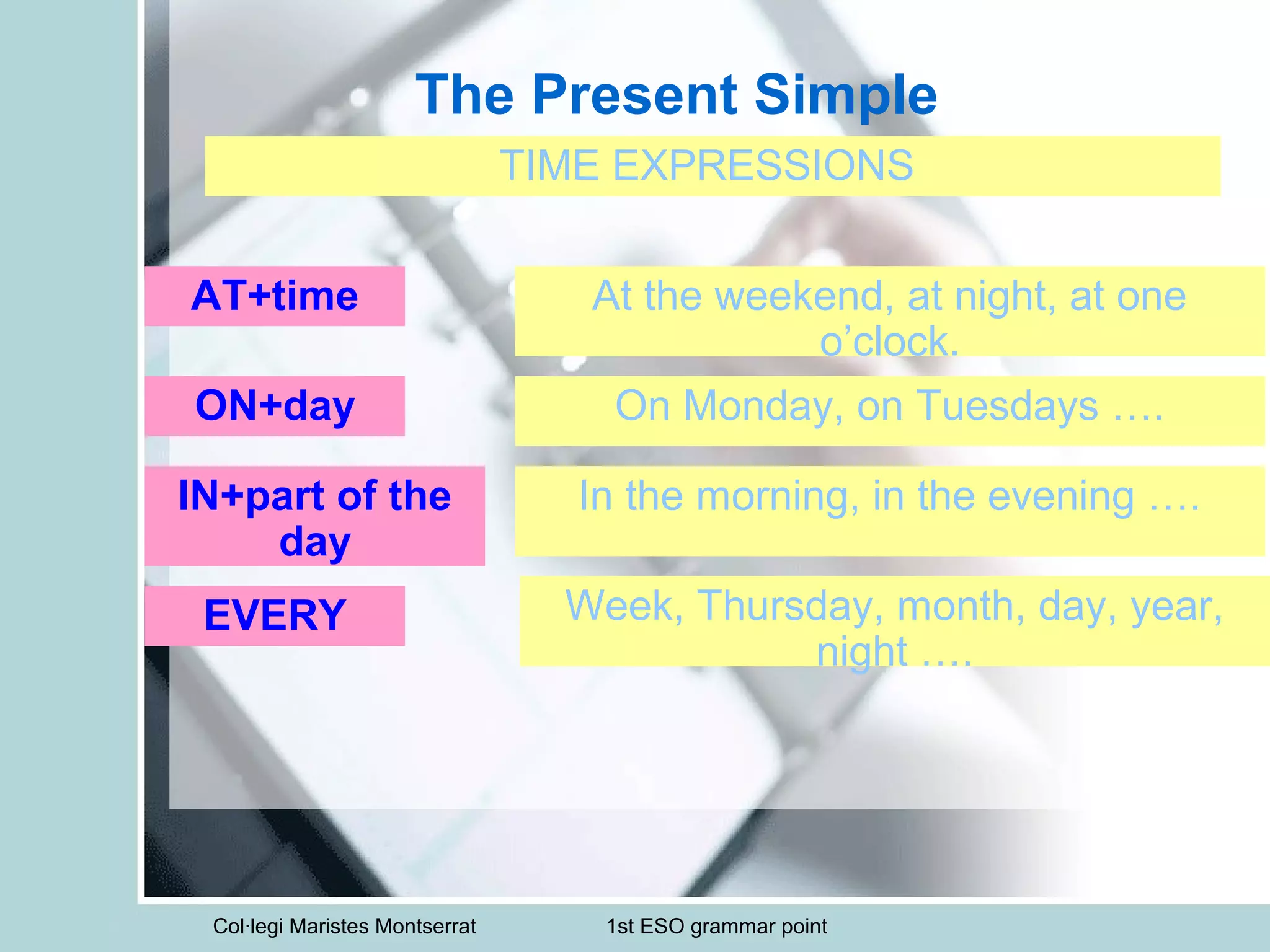 Col·legi Maristes Montserrat 1st ESO grammar point
The Present Simple
TIME EXPRESSIONS
AT+time At the weekend, at night, at one
o’clock.
ON+day On Monday, on Tuesdays ….
IN+part of the
day
In the morning, in the evening ….
EVERY Week, Thursday, month, day, year,
night ….
 