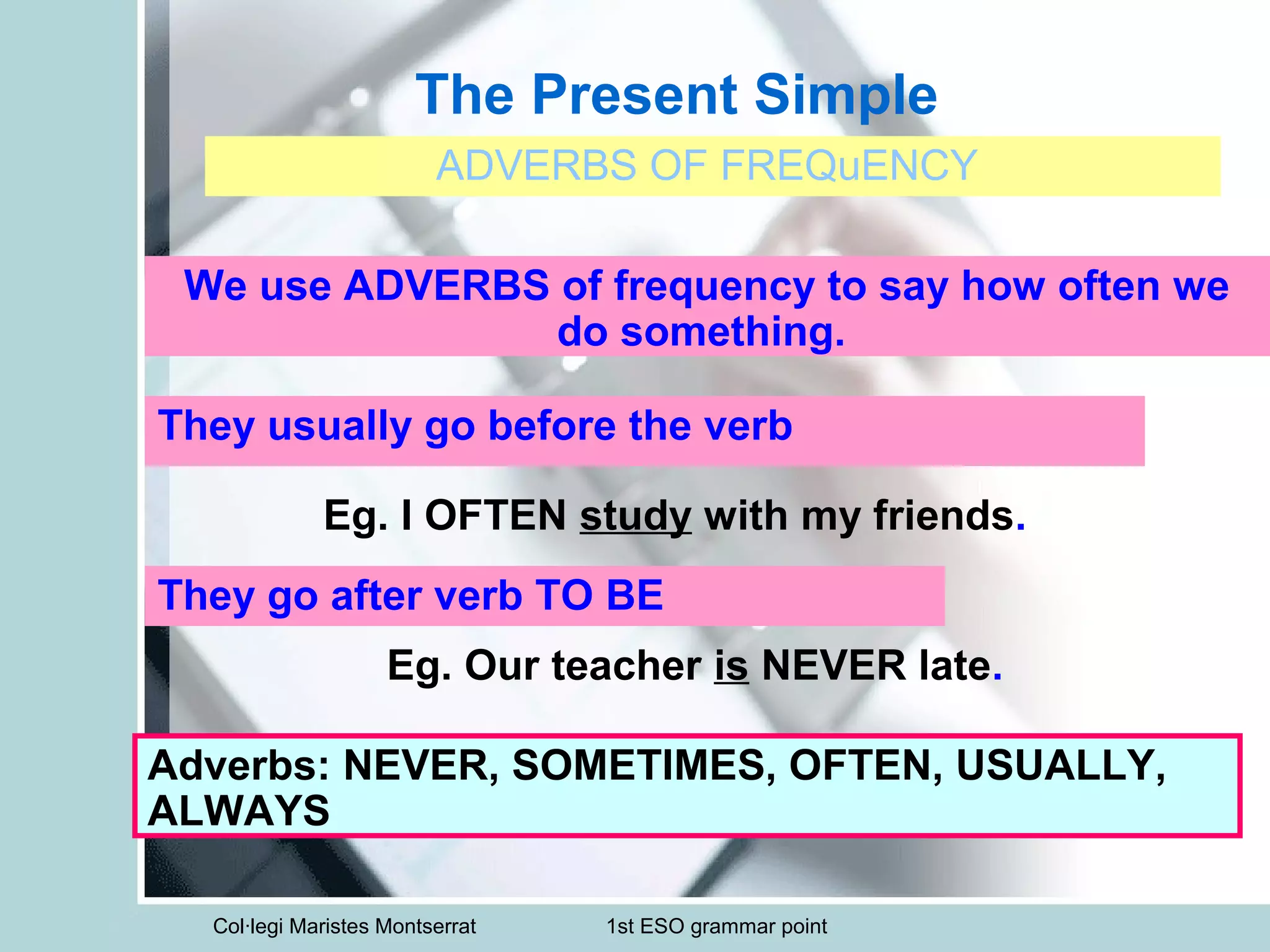 Col·legi Maristes Montserrat 1st ESO grammar point
The Present Simple
ADVERBS OF FREQuENCY
We use ADVERBS of frequency to say how often we
do something.
They usually go before the verb
They go after verb TO BE
Eg. I OFTEN study with my friends.
Eg. Our teacher is NEVER late.
Adverbs: NEVER, SOMETIMES, OFTEN, USUALLY,
ALWAYS
 
