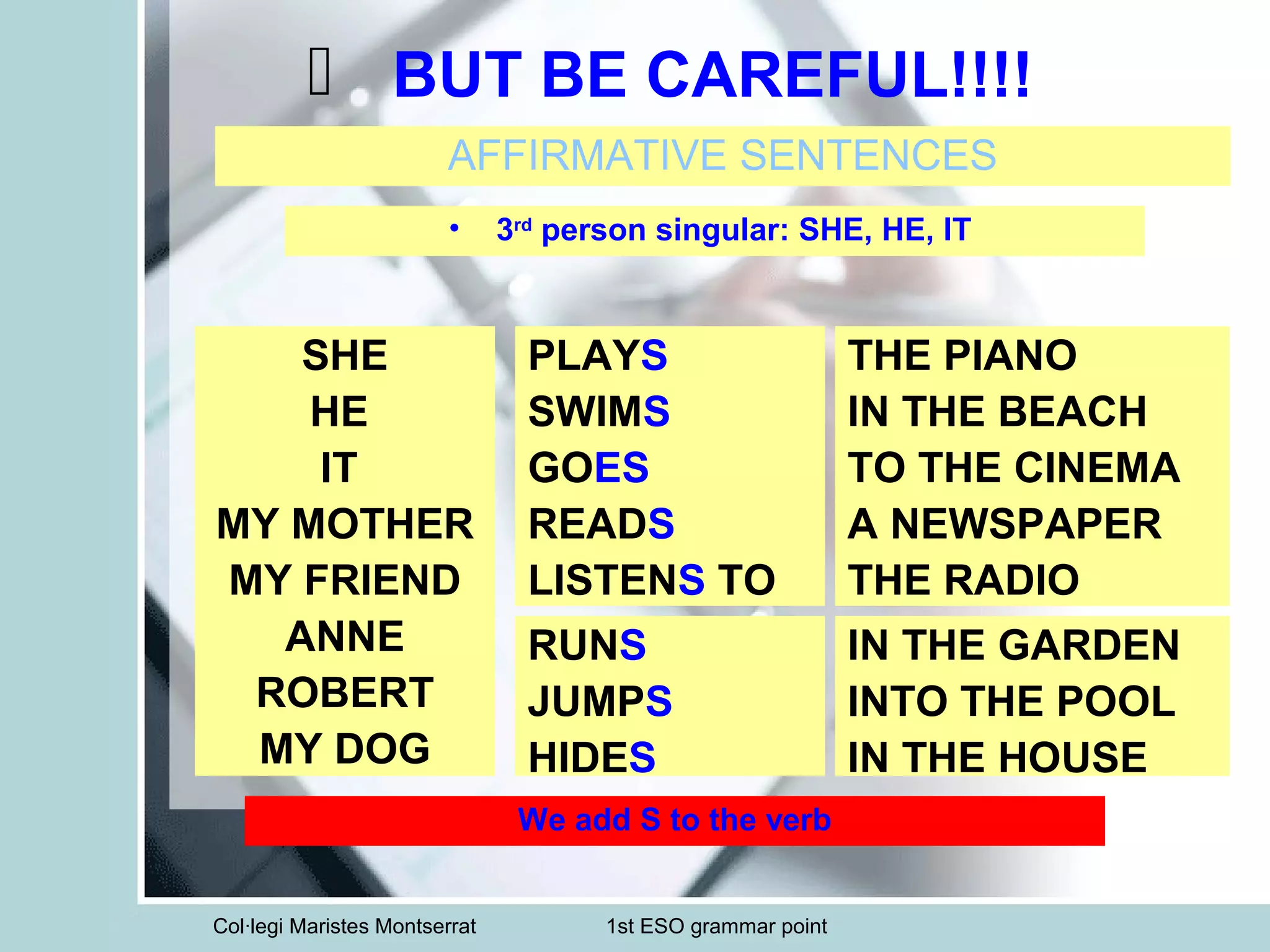 Col·legi Maristes Montserrat 1st ESO grammar point
BUT BE CAREFUL!!!!
AFFIRMATIVE SENTENCES
• 3rd
person singular: SHE, HE, IT
SHE
HE
IT
MY MOTHER
MY FRIEND
ANNE
ROBERT
MY DOG
PLAYS
SWIMS
GOES
READS
LISTENS TO
RUNS
JUMPS
HIDES
THE PIANO
IN THE BEACH
TO THE CINEMA
A NEWSPAPER
THE RADIO
IN THE GARDEN
INTO THE POOL
IN THE HOUSE
We add S to the verb
 