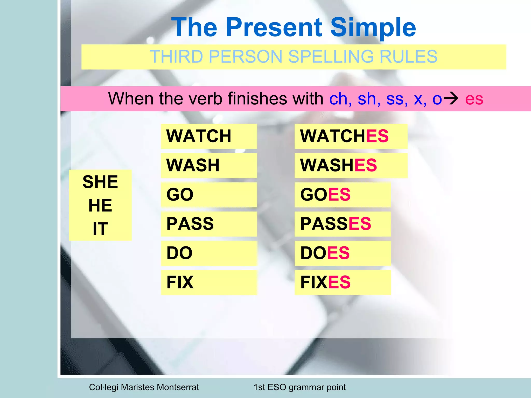 Col·legi Maristes Montserrat 1st ESO grammar point
The Present Simple
THIRD PERSON SPELLING RULES
SHE
HE
IT
When the verb finishes with ch, sh, ss, x, o es
WATCH WATCHES
WASH WASHES
GO GOES
PASS PASSES
DO DOES
FIX FIXES
 