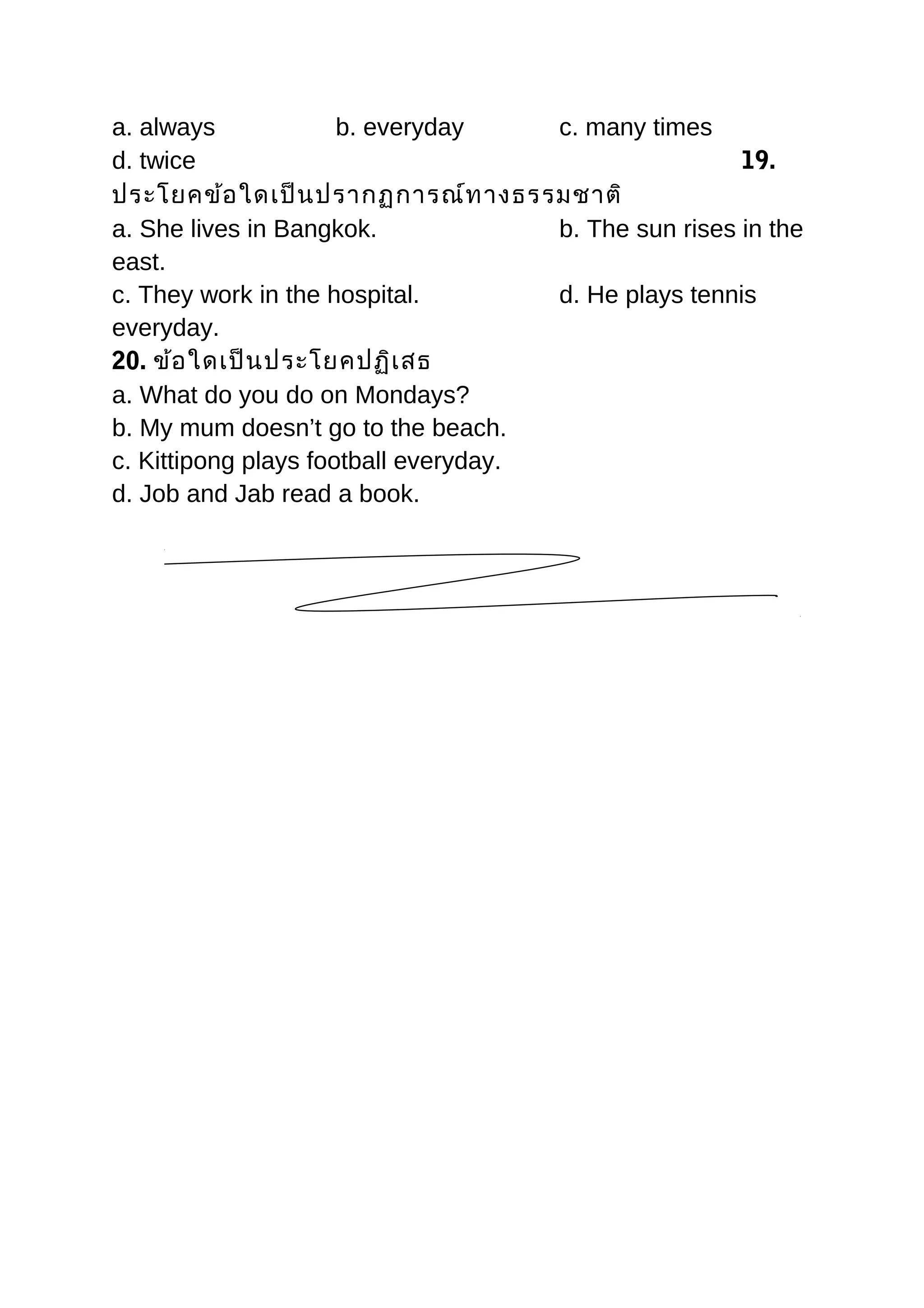 a. always b. everyday c. many times
d. twice 19.
ประโยคข้อใดเป็นปรากฏการณ์ทางธรรมชาติ
a. She lives in Bangkok. b. The sun rises in the
east.
c. They work in the hospital. d. He plays tennis
everyday.
20. ข้อใดเป็นประโยคปฏิเสธ
a. What do you do on Mondays?
b. My mum doesn’t go to the beach.
c. Kittipong plays football everyday.
d. Job and Jab read a book.
 