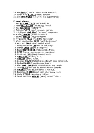 23. We GO (go) to the cinema at the weekend.
24. When Mary STARTS (start) school?
25. Gill NOT WORK (not work) in a supermarket.
Present simple.
1. Ana NOT WATCHES (not watch) TV.
2. Peter NOT STUDY (not study) French.
3. Javi WATCHES (watch) TV.
4. Antonio PLAYS (play) computer games.
5. Luis Miguel NOT READ (not read) magazines.
6. María LISTENS (listen) to music?
7. Beatriz TIDIES (tidy) her room?
8. My parents READ (read) the newspaper.
9. When your brother SURF (surf) the internet?
10. Who you PLAY (play) football with?
11. What your sister DO (do) on Saturday?
12. Blanca GOES (go) to a sleepover.
13. Isabel NOT PHONE (not phone) a friend.
14. I EAT (eat) a hamburger every weekend.
15. My Mum LIKES (like) classical music.
16. I NOT EAT (not eat) pizza.
17. I DRINK (drink) water.
18. Gonzalo HELPS (help) his friends with their homework.
19. Carlos MAKES (make) people laugh.
20. Alan NOT LIKES (not like) talking to new people.
21. Chris DOES (do) the housework for her parents.
22. I WANT (want) to join Daniel´s fan club.
23. Isabel and I SEES (see) each other every week.
24. Linda WEARS (wear) new clothes.
25. Derek and Sam WEARS (wear) striped T-shirts.
 