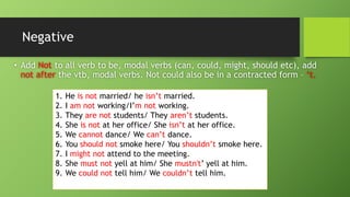 Negative•Add Not to all verb to be, modal verbs (can, could, might, should etc), add not after the vtb, modal verbs. Not could also be in a contracted form –‘t. 
1.He is not married/ he isn’tmarried. 
2.I am not working/I’m not working. 
3.They are not students/ They aren’tstudents. 
4.She is notat her office/ She isn’tat her office. 
5.We cannotdance/ We can’tdance. 
6.You should not smoke here/ You shouldn’tsmoke here. 
7.I might not attend to the meeting. 
8.She must not yell at him/ She mustn't’ yell at him. 
9.We could not tell him/ We couldn’ttell him.  