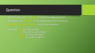 Question•We normally use door doesin order to make question. •We begin with Do/Doesin the beginning of the sentence. •Do/Does + subject + verb + rest of the sentenceExample: Doyou like coffee? Dothey drink soft drinks? Doesshe play football? Doeshe speaks English?  
