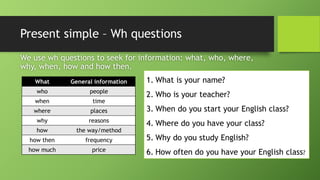 Present simple –WhquestionsWe use whquestions to seek for information: what, who, where, why, when, how and how then. 
What 
General information 
who 
people 
when 
time 
where 
places 
why 
reasons 
how 
theway/method 
howthen 
frequency 
how much 
price 
1.What is your name? 
2.Who is your teacher? 
3.When do you start your English class? 
4.Where do you have your class? 
5.Why do you study English? 
6.How often do you have your English class?  