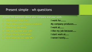 Present simple –whquestionsAnswer the questions about your company and your work. 1.Who do you work for?I work for……… 2.What does your company produce?My company produces…… 3.Where do you work?I work at……. 4.Why do you like your job?I like my job because…… 5.When do you start work?I start work at…… 6.How often do you take MC?I never/rarely……  