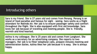 Introducing othersSara is my friend. She is 27 years old and comes from Penang. Penang is an island of food paradise and famous for sight –seeing. Sara works as a flight attendant for MalindoAir. Her job is to ensure passenger safety and comfort throughout the flight. She is also equipped with first aid knowledge. Sara loves her job because of traveling and meeting people. She is friendly, warmth and kind hearted. Azlinais my colleague. She is 25 years old and comes from Langkawi. She works as a secretary for an advertising company. She reports to two managers. Her job is to filter telephone calls, prepare minutes meeting and administration duties. Azlinalikes her job because it is easy. She is always happy. 
