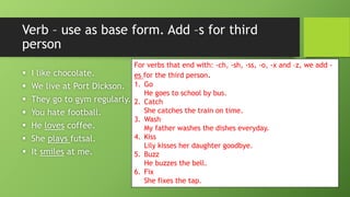 Verb –use as base form. Add –s for third person I like chocolate. We live at Port Dickson. They go to gym regularly. You hate football. He lovescoffee. She plays futsal. It smilesat me. 
For verbs that end with: -ch, -sh, -ss, -o, -x and –z, we add - esfor the third person. 
1.GoHe goes to school by bus. 
2.CatchShe catches the train on time. 
3.WashMy father washes the dishes everyday. 
4.KissLily kisses her daughter goodbye. 
5.BuzzHe buzzes the bell. 
6.FixShe fixes the tap.  