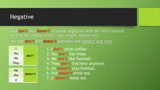 Negative•Add don’tand doesn’t to make negatives with all verbs (except verb to be, modal verbs –can, might, should etc) •We add don’tand doesn’tbetween the subject and verb 
I 
don’t 
You 
We 
They 
he 
doesn’t 
she 
it 
1.I don’tdrink coffee. 
2.You don’teat meat. 
3.We don’tlike football. 
4.They don’tlive here anymore. 
5.He doesn’tplay football. 
6.She doesn’tdrink tea. 
7.It doesn’tsleep out.  
