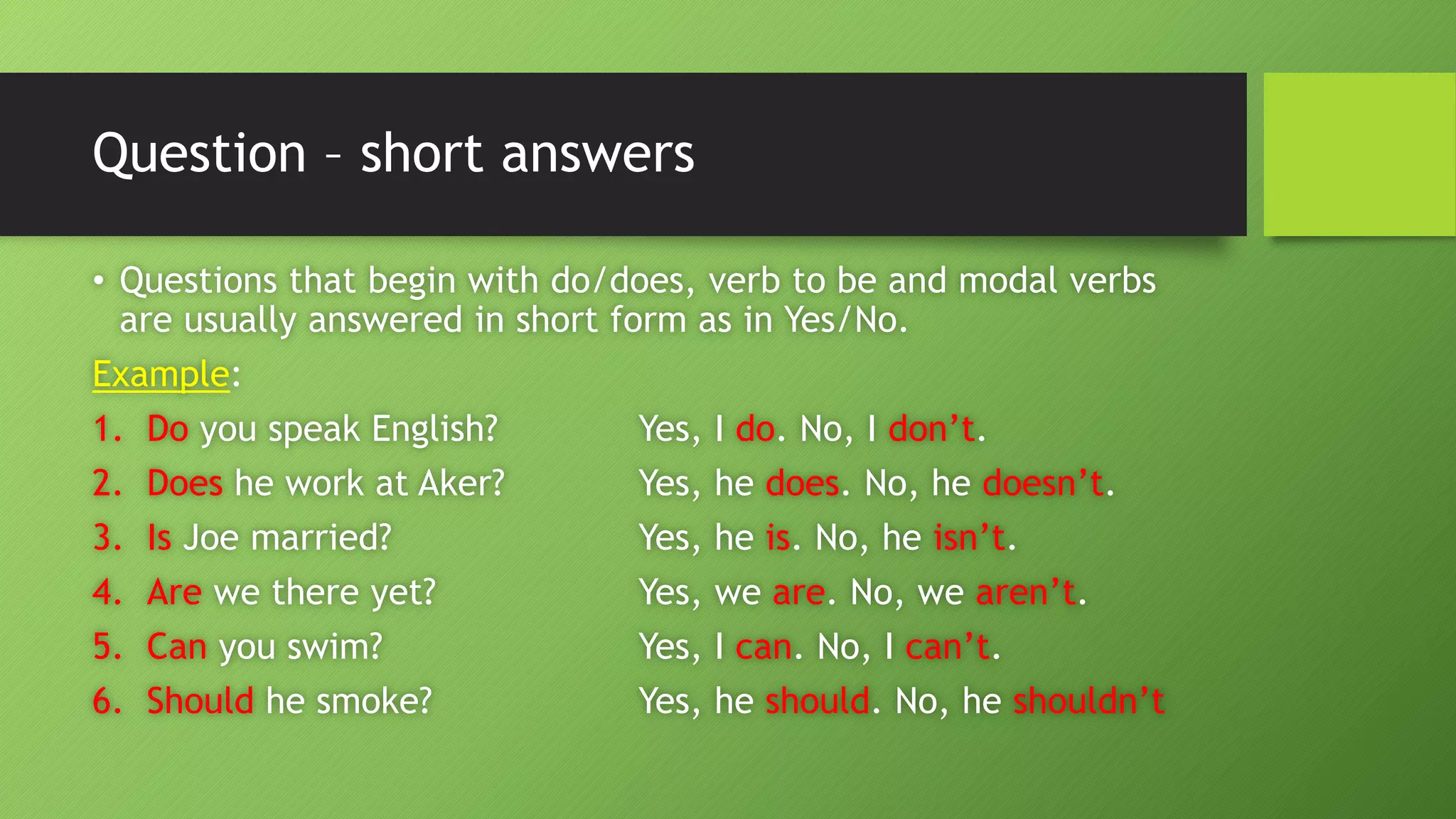 Question –short answers•Questions that begin with do/does, verb to be and modal verbs are usually answered in short form as in Yes/No. Example: 1.Doyou speak English?Yes, I do. No, I don’t. 2.Doeshe work at Aker?Yes, he does. No, he doesn’t. 3.IsJoe married?Yes, he is. No, he isn’t. 4.Arewe there yet?Yes, we are. No, we aren’t. 5.Canyou swim?Yes, I can. No, I can’t. 6.Shouldhe smoke?Yes, he should. No, he shouldn’t  