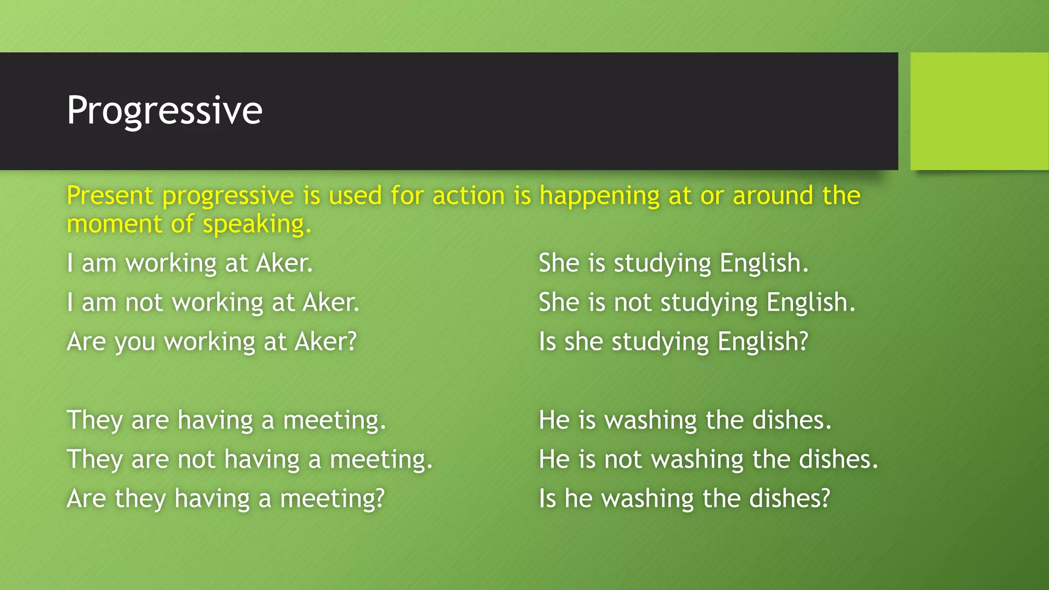 ProgressivePresent progressive is used for action is happening at or around the moment of speaking. I am working at Aker.She is studying English. I am not working at Aker.She is not studying English. Are you working at Aker?Is she studying English? They are having a meeting.He is washing the dishes. They are not having a meeting.He is not washing the dishes. Are they having a meeting?Is he washing the dishes?  