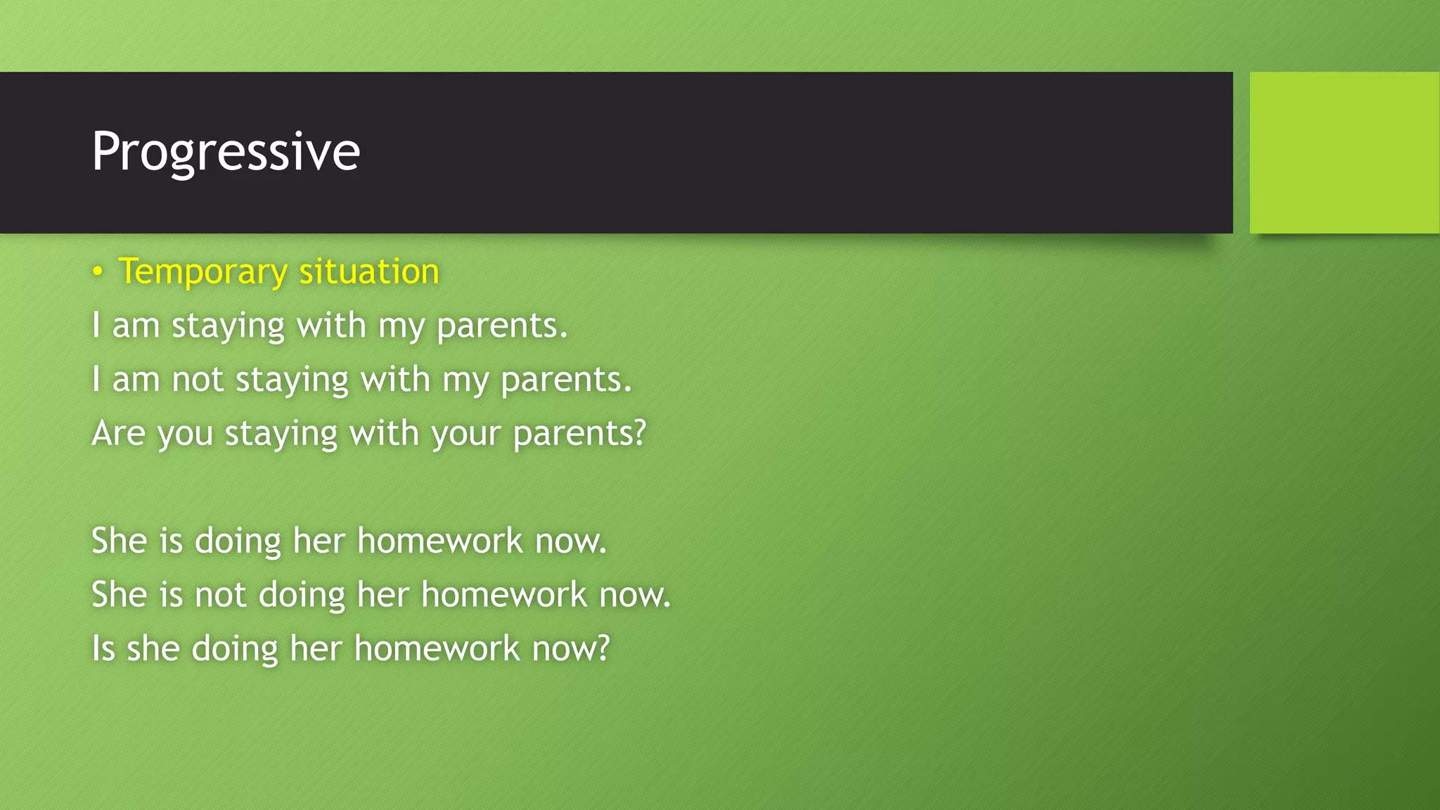 Progressive•Temporary situationI am staying with my parents. I am not staying with my parents. Are you staying with your parents? She is doing her homework now. She is not doing her homework now. Is she doing her homework now?  
