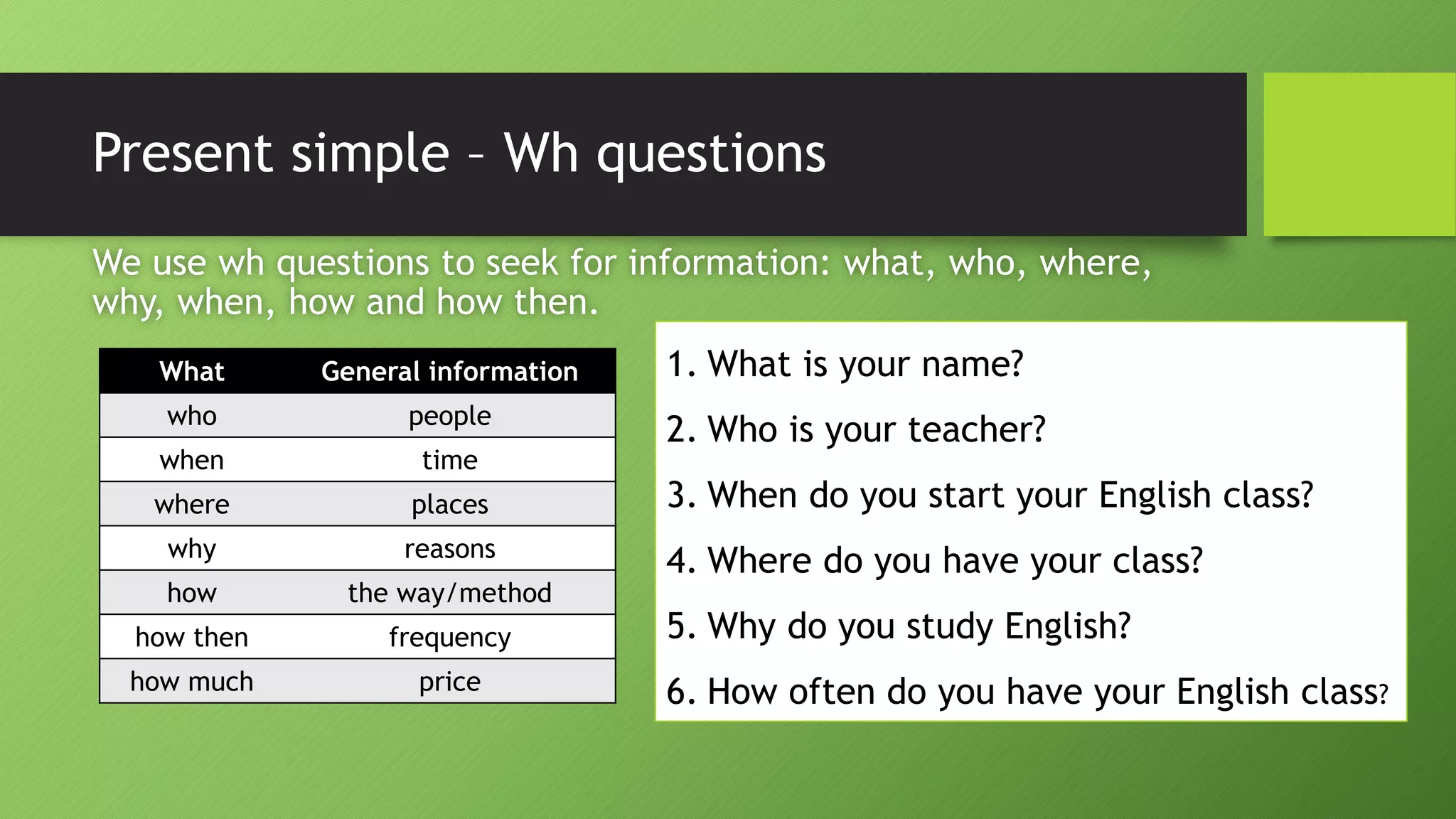 Present simple –WhquestionsWe use whquestions to seek for information: what, who, where, why, when, how and how then. 
What 
General information 
who 
people 
when 
time 
where 
places 
why 
reasons 
how 
theway/method 
howthen 
frequency 
how much 
price 
1.What is your name? 
2.Who is your teacher? 
3.When do you start your English class? 
4.Where do you have your class? 
5.Why do you study English? 
6.How often do you have your English class?  