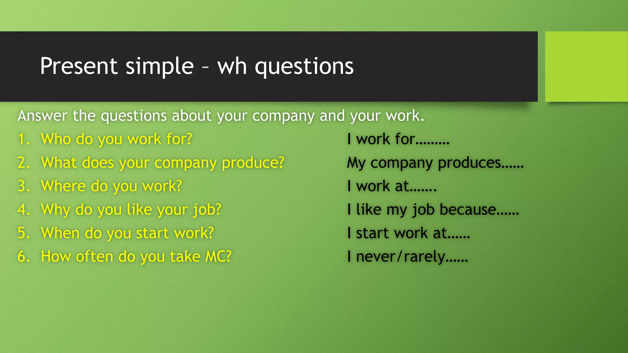 Present simple –whquestionsAnswer the questions about your company and your work. 1.Who do you work for?I work for……… 2.What does your company produce?My company produces…… 3.Where do you work?I work at……. 4.Why do you like your job?I like my job because…… 5.When do you start work?I start work at…… 6.How often do you take MC?I never/rarely……  
