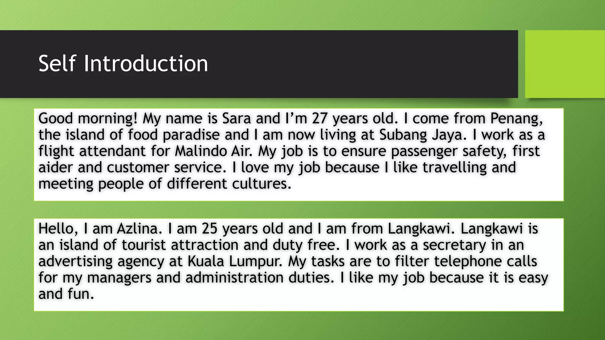 Self IntroductionGood morning! My name is Sara and I’m 27 years old. I come from Penang, the island of food paradise and I am now living at SubangJaya. I work as a flight attendant for MalindoAir. My job is to ensure passenger safety, first aider and customer service. I love my job because I like travelling and meeting people of different cultures. Hello, I am Azlina. I am 25 years old and I am from Langkawi. Langkawi is an island of tourist attraction and duty free. I work as a secretary in an advertising agency at Kuala Lumpur. My tasks are to filter telephone calls for my managers and administration duties. I like my job because it is easy and fun.  