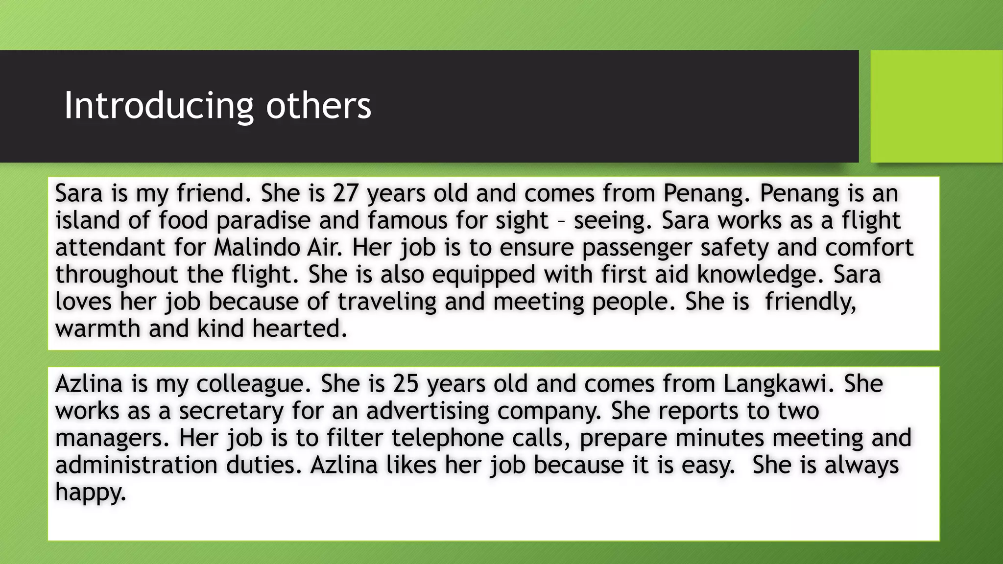Introducing othersSara is my friend. She is 27 years old and comes from Penang. Penang is an island of food paradise and famous for sight –seeing. Sara works as a flight attendant for MalindoAir. Her job is to ensure passenger safety and comfort throughout the flight. She is also equipped with first aid knowledge. Sara loves her job because of traveling and meeting people. She is friendly, warmth and kind hearted. Azlinais my colleague. She is 25 years old and comes from Langkawi. She works as a secretary for an advertising company. She reports to two managers. Her job is to filter telephone calls, prepare minutes meeting and administration duties. Azlinalikes her job because it is easy. She is always happy. 