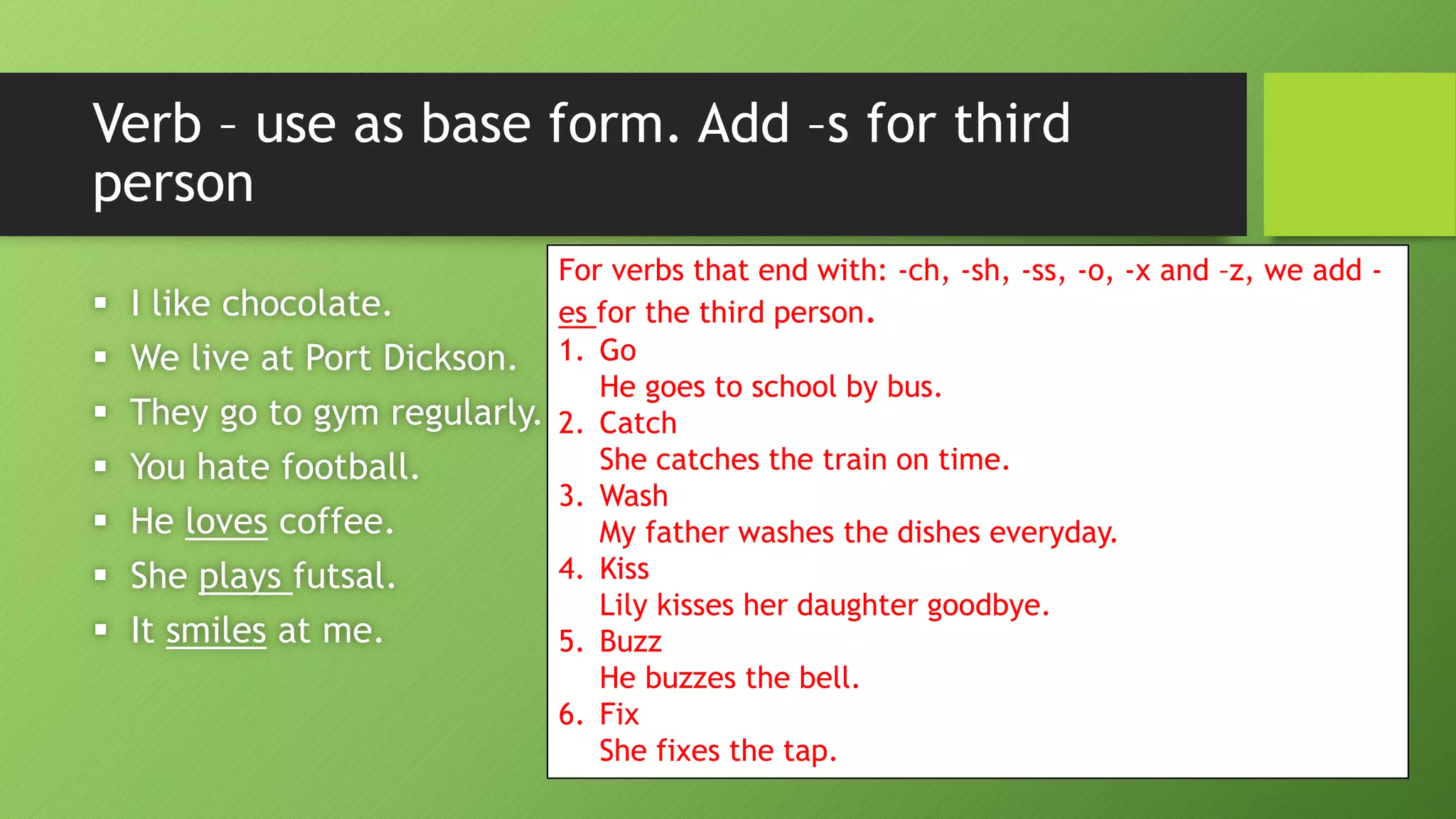 Verb –use as base form. Add –s for third person I like chocolate. We live at Port Dickson. They go to gym regularly. You hate football. He lovescoffee. She plays futsal. It smilesat me. 
For verbs that end with: -ch, -sh, -ss, -o, -x and –z, we add - esfor the third person. 
1.GoHe goes to school by bus. 
2.CatchShe catches the train on time. 
3.WashMy father washes the dishes everyday. 
4.KissLily kisses her daughter goodbye. 
5.BuzzHe buzzes the bell. 
6.FixShe fixes the tap.  