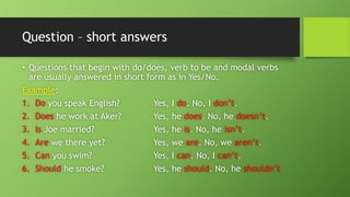 Question –short answers•Questions that begin with do/does, verb to be and modal verbs are usually answered in short form as in Yes/No. Example: 1.Doyou speak English?Yes, I do. No, I don’t. 2.Doeshe work at Aker?Yes, he does. No, he doesn’t. 3.IsJoe married?Yes, he is. No, he isn’t. 4.Arewe there yet?Yes, we are. No, we aren’t. 5.Canyou swim?Yes, I can. No, I can’t. 6.Shouldhe smoke?Yes, he should. No, he shouldn’t  