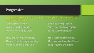ProgressivePresent progressive is used for action is happening at or around the moment of speaking. I am working at Aker.She is studying English. I am not working at Aker.She is not studying English. Are you working at Aker?Is she studying English? They are having a meeting.He is washing the dishes. They are not having a meeting.He is not washing the dishes. Are they having a meeting?Is he washing the dishes?  