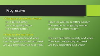 Progressive•Changing or developing situationHe is getting better.Today the weather is getting warmer. He is not getting better.The weather is not getting warmer. Is he getting better?Is it getting warmer today? Fixed for the near futureI am getting married next week.They are celebrating a party next week. I am not getting married next week.They aren’t celebrating next week. Are you getting married next week?Are they celebrating next week?  