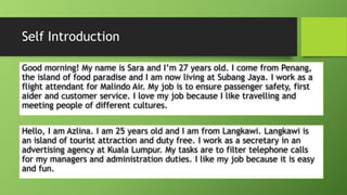 Self IntroductionGood morning! My name is Sara and I’m 27 years old. I come from Penang, the island of food paradise and I am now living at SubangJaya. I work as a flight attendant for MalindoAir. My job is to ensure passenger safety, first aider and customer service. I love my job because I like travelling and meeting people of different cultures. Hello, I am Azlina. I am 25 years old and I am from Langkawi. Langkawi is an island of tourist attraction and duty free. I work as a secretary in an advertising agency at Kuala Lumpur. My tasks are to filter telephone calls for my managers and administration duties. I like my job because it is easy and fun.  
