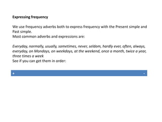 Expressing frequency 
We use frequency adverbs both to express frequency with the Present simple and 
Past simple. 
Most common adverbs and expressions are: 
Everyday, normally, usually, sometimes, never, seldom, hardly ever, often, always, 
everyday, on Mondays, on weekdays, at the weekend, once a month, twice a year, 
three times a week 
See if you can get them in order: 
+ - 
 