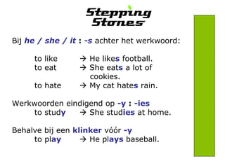 Bij he / she / it : -s achter het werkwoord: 
to like  He likes football. 
to eat  She eats a lot of 
cookies. 
to hate  My cat hates rain. 
Werkwoorden eindigend op -y : -ies 
to study  She studies at home. 
Behalve bij een klinker vóór -y 
to play  He plays baseball. 
 