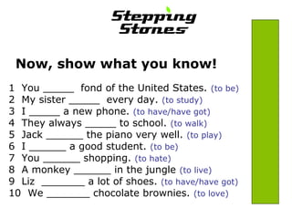 Now, show what you know! 
1 You _____ fond of the United States. (to be) 
2 My sister _____ every day. (to study) 
3 I _____ a new phone. (to have/have got) 
4 They always _____ to school. (to walk) 
5 Jack ______ the piano very well. (to play) 
6 I ______ a good student. (to be) 
7 You ______ shopping. (to hate) 
8 A monkey ______ in the jungle (to live) 
9 Liz _______ a lot of shoes. (to have/have got) 
10 We _______ chocolate brownies. (to love) 
