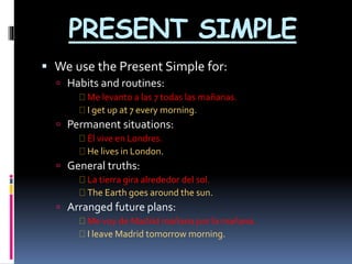 PRESENT SIMPLE 
 We use the Present Simple for: 
 Habits and routines: 
Me levanto a las 7 todas las mañanas. 
I get up at 7 every morning. 
 Permanent situations: 
Él vive en Londres. 
He lives in London. 
 General truths: 
La tierra gira alrededor del sol. 
The Earth goes around the sun. 
 Arranged future plans: 
Me voy de Madrid mañana por la mañana. 
I leave Madrid tomorrow morning. 
 