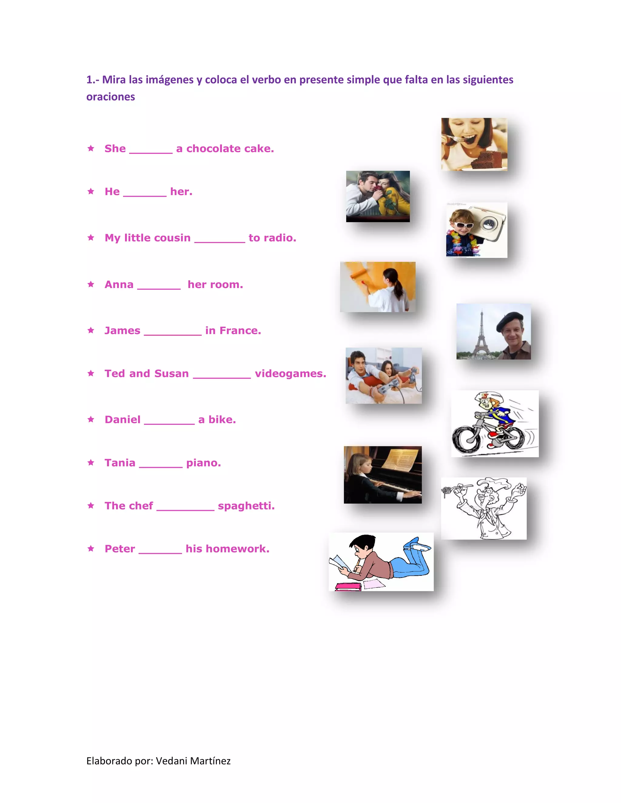 Elaborado por: Vedani Martínez 
1.- Mira las imágenes y coloca el verbo en presente simple que falta en las siguientes oraciones 
 She ______ a chocolate cake. 
 He ______ her. 
 My little cousin _______ to radio. 
 Anna ______ her room. 
 James ________ in France. 
 Ted and Susan ________ videogames. 
 Daniel _______ a bike. 
 Tania ______ piano. 
 The chef ________ spaghetti. 
 Peter ______ his homework. 
 