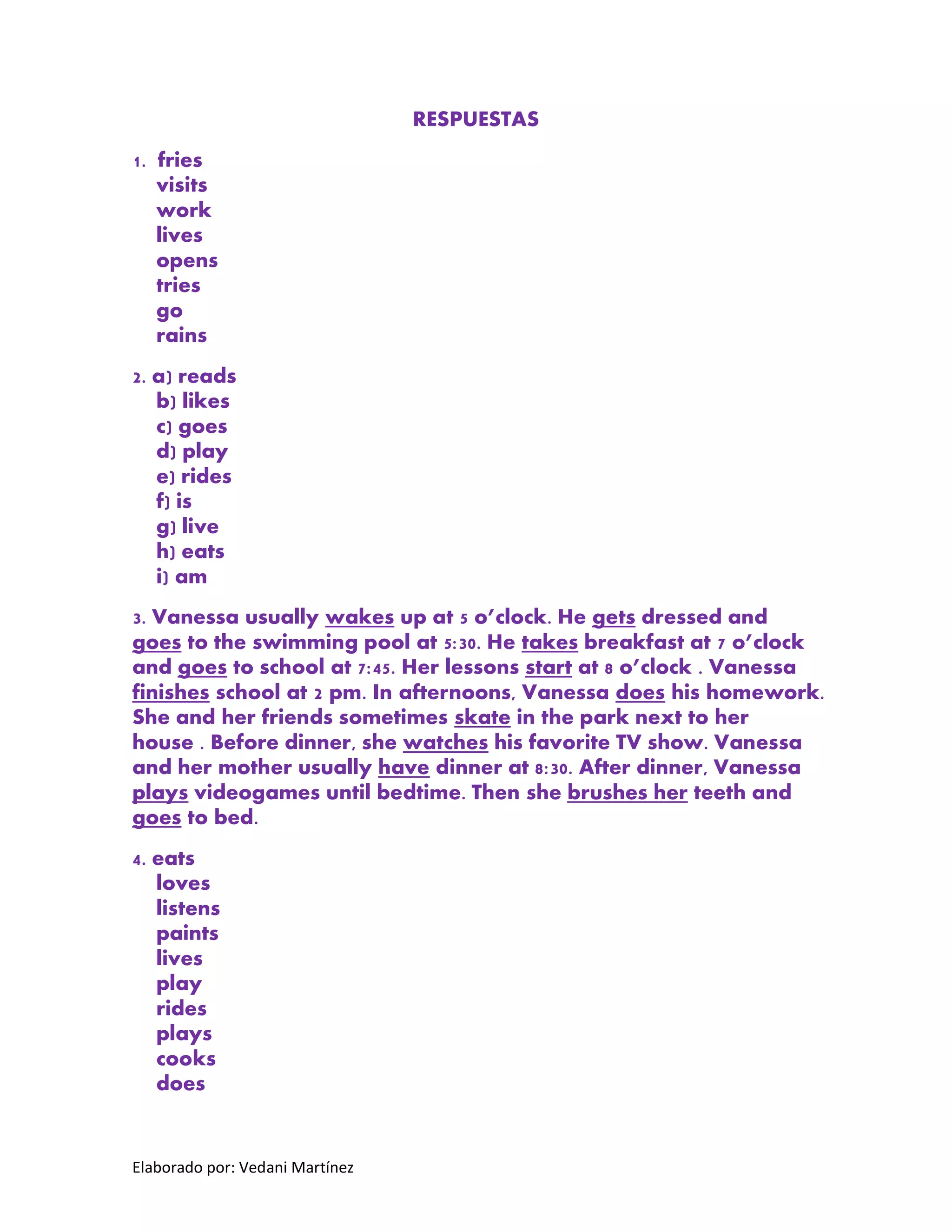 Elaborado por: Vedani Martínez 
RESPUESTAS 
1. fries visits work lives opens tries go rains 
2. a) reads b) likes c) goes d) play e) rides f) is g) live h) eats i) am 
3. Vanessa usually wakes up at 5 o’clock. He gets dressed and goes to the swimming pool at 5:30. He takes breakfast at 7 o’clock and goes to school at 7:45. Her lessons start at 8 o’clock . Vanessa finishes school at 2 pm. In afternoons, Vanessa does his homework. She and her friends sometimes skate in the park next to her house . Before dinner, she watches his favorite TV show. Vanessa and her mother usually have dinner at 8:30. After dinner, Vanessa plays videogames until bedtime. Then she brushes her teeth and goes to bed. 
4. eats loves listens paints lives play rides plays cooks does 