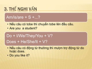 3. THỂ NGHI VẤN 
Am/is/are + S +...? 
• Nếu câu có tobe thì chuyển tobe lên đầu câu. 
• Are you a student? 
Do + I/We/They/You + V? 
Does + He/She/It + V? 
• Nếu câu có động từ thường thì mượn trợ động từ do 
hoặc does. 
• Do you like it? 
 