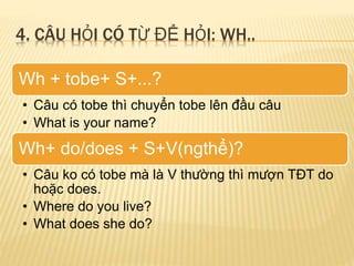4. CÂU HỎI CÓ TỪ ĐỂ HỎI: WH.. 
Wh + tobe+ S+...? 
• Câu có tobe thì chuyển tobe lên đầu câu 
• What is your name? 
Wh+ do/does + S+V(ngthể)? 
• Câu ko có tobe mà là V thường thì mượn TĐT do 
hoặc does. 
• Where do you live? 
• What does she do? 
 