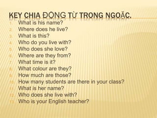 KEY CHIA ĐỘNG TỪ TRONG NGOẶC. 
1. What is his name? 
2. Where does he live? 
3. What is this? 
4. Who do you live with? 
5. Who does she love? 
6. Where are they from? 
7. What time is it? 
8. What colour are they? 
9. How much are those? 
10. How many students are there in your class? 
11. What is her name? 
12. Who does she live with? 
13. Who is your English teacher? 
 