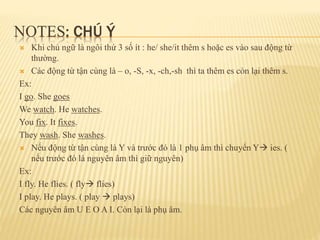 NOTES: CHÚ Ý 
 Khi chủ ngữ là ngôi thứ 3 số ít : he/ she/it thêm s hoặc es vào sau động từ 
thường. 
 Các động từ tận cùng là – o, -S, -x, -ch,-sh thì ta thêm es còn lại thêm s. 
Ex: 
I go. She goes 
We watch. He watches. 
You fix. It fixes. 
They wash. She washes. 
 Nếu động từ tận cùng là Y và trước đó là 1 phụ âm thì chuyển Y ies. ( 
nếu trước đó là nguyên âm thì giữ nguyên) 
Ex: 
I fly. He flies. ( fly flies) 
I play. He plays. ( play  plays) 
Các nguyên âm U E O A I. Còn lại là phụ âm. 
 