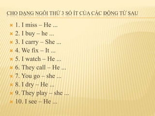 CHO DẠNG NGÔI THỨ 3 SỐ ÍT CỦA CÁC ĐỘNG TỪ SAU 
 1. I miss – He ... 
 2. I buy – he ... 
 3. I carry – She ... 
 4. We fix – It ... 
 5. I watch – He ... 
 6. They call – He ... 
 7. You go – she ... 
 8. I dry – He ... 
 9. They play – she ... 
 10. I see – He ... 
 