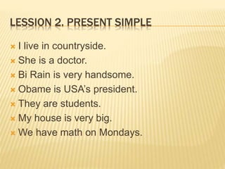 LESSION 2. PRESENT SIMPLE 
 I live in countryside. 
 She is a doctor. 
 Bi Rain is very handsome. 
 Obame is USA’s president. 
 They are students. 
 My house is very big. 
We have math on Mondays. 
 