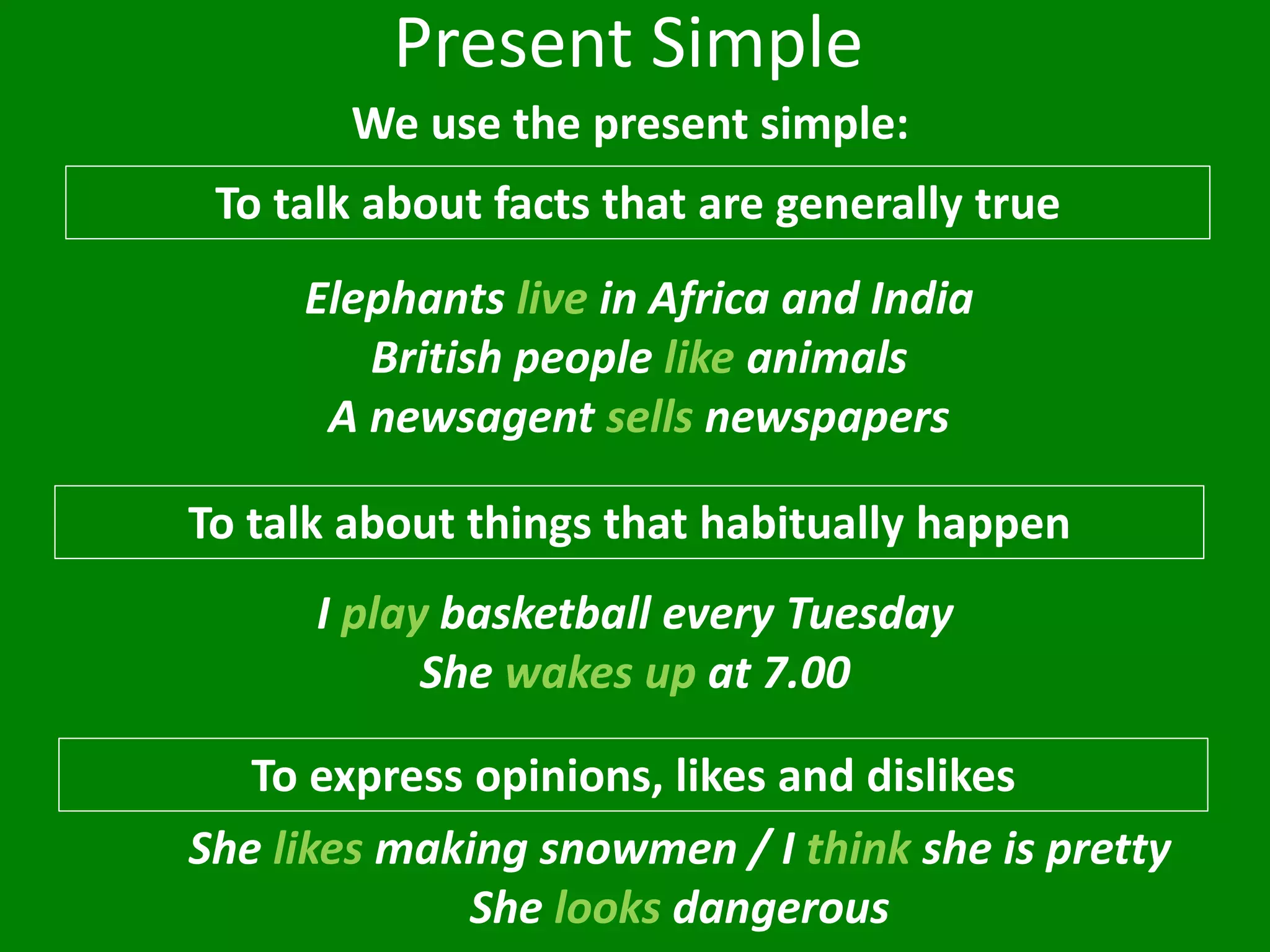 Present Simple
We use the present simple:
To talk about facts that are generally true
To talk about things that habitually happen
I play basketball every Tuesday
She wakes up at 7.00
Elephants live in Africa and India
British people like animals
A newsagent sells newspapers
To express opinions, likes and dislikes
She likes making snowmen / I think she is pretty
She looks dangerous
 