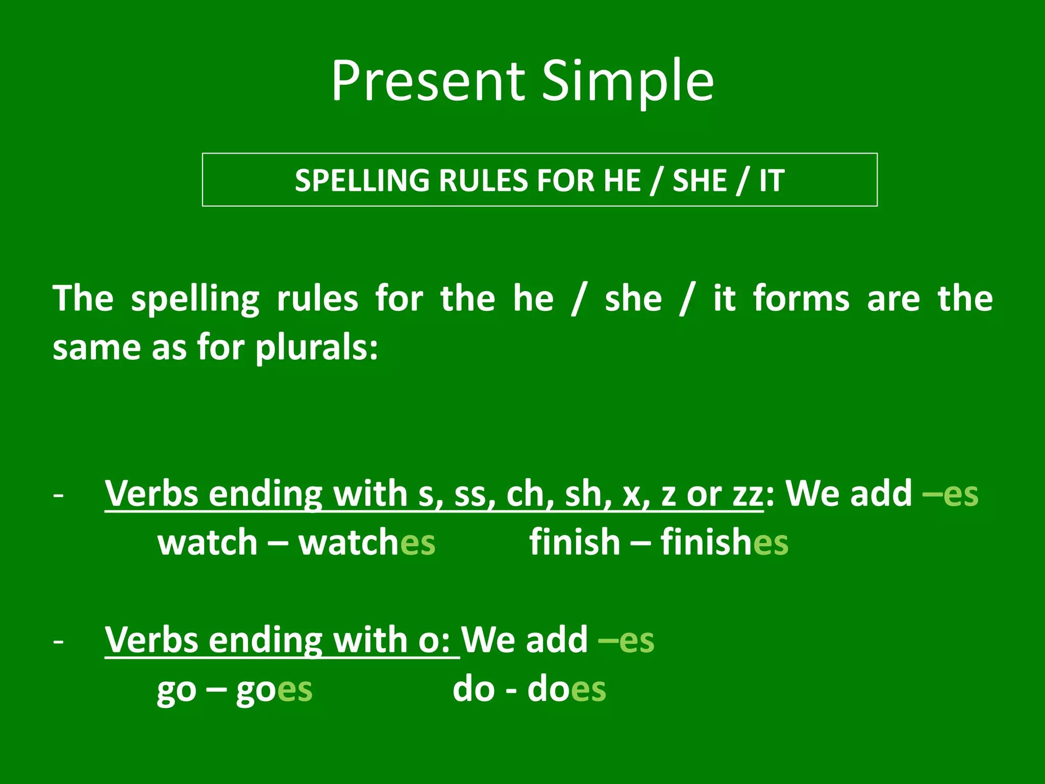 Present Simple
SPELLING RULES FOR HE / SHE / IT
The spelling rules for the he / she / it forms are the
same as for plurals:
- Verbs ending with s, ss, ch, sh, x, z or zz: We add –es
watch – watches finish – finishes
- Verbs ending with o: We add –es
go – goes do - does
 