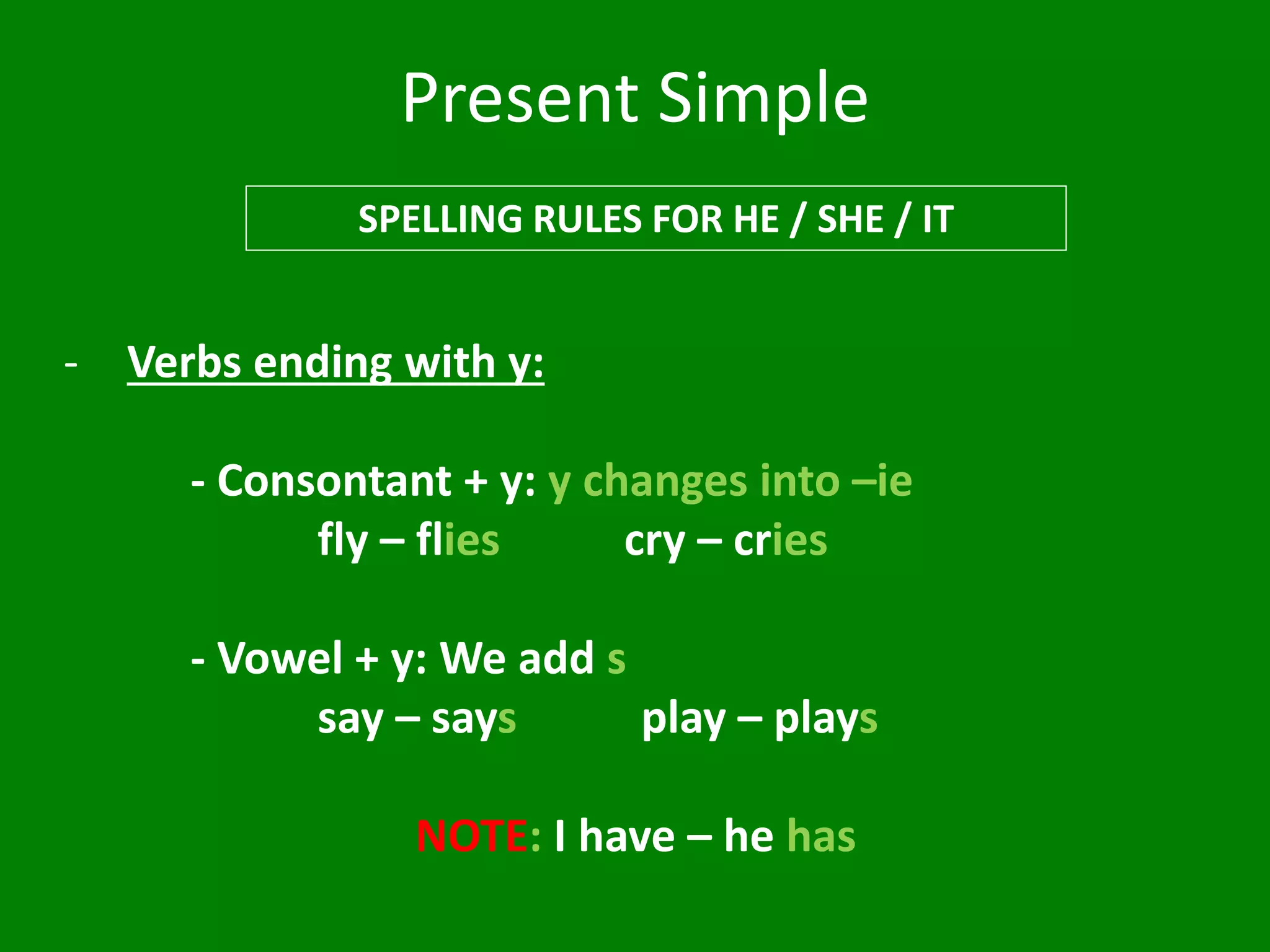 Present Simple
SPELLING RULES FOR HE / SHE / IT
- Verbs ending with y:
- Consontant + y: y changes into –ie
fly – flies cry – cries
- Vowel + y: We add s
say – says play – plays
NOTE: I have – he has
 