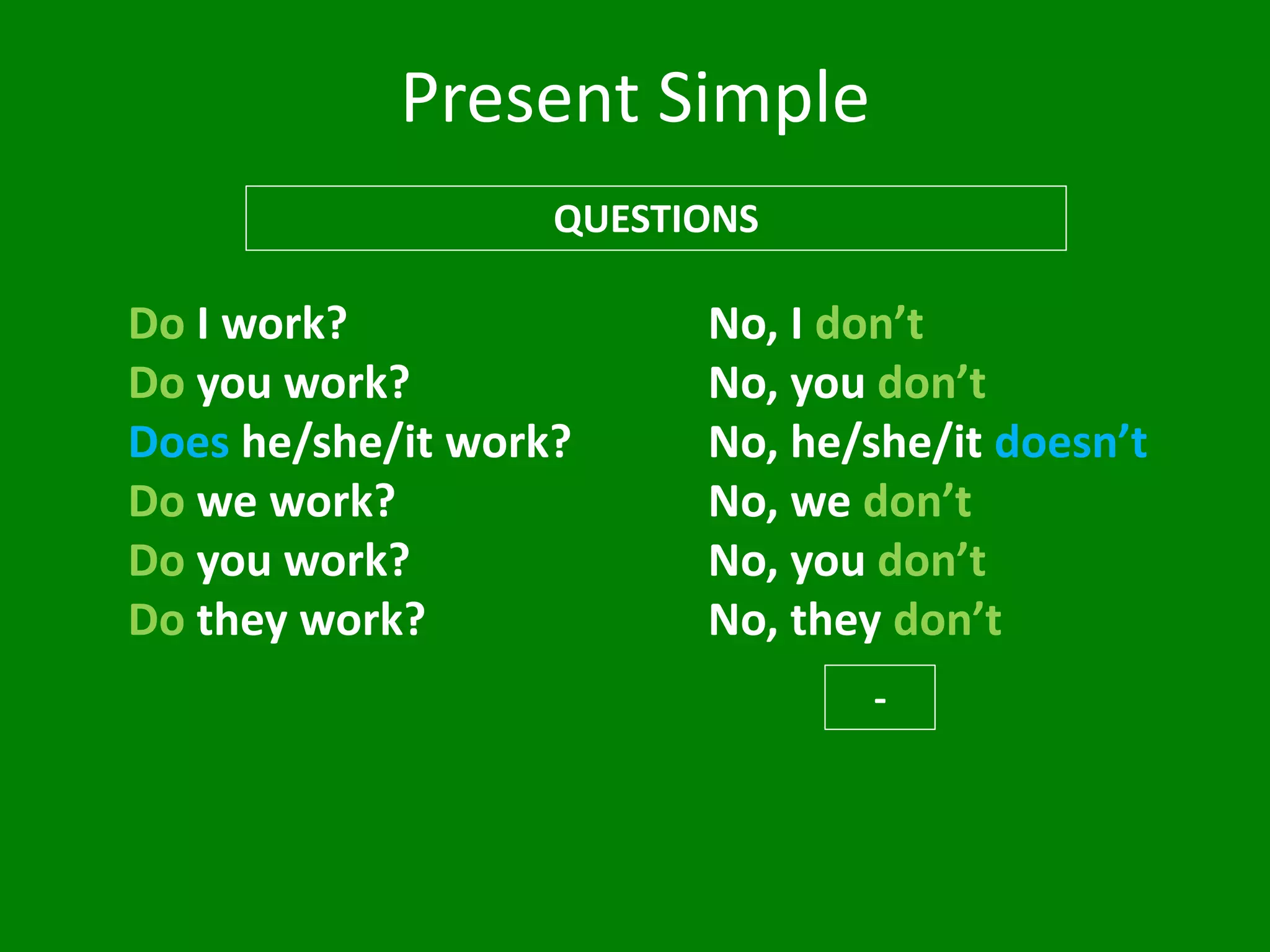Present Simple
QUESTIONS
Do I work?
Do you work?
Does he/she/it work?
Do we work?
Do you work?
Do they work?
No, I don’t
No, you don’t
No, he/she/it doesn’t
No, we don’t
No, you don’t
No, they don’t
-
 